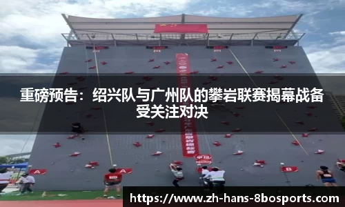 重磅预告:绍兴队与广州队的攀岩联赛揭幕战备受关注对决
